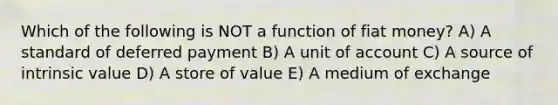 Which of the following is NOT a function of fiat money? A) A standard of deferred payment B) A unit of account C) A source of intrinsic value D) A store of value E) A medium of exchange