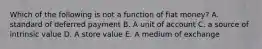 Which of the following is not a function of fiat money? A. standard of deferred payment B. A unit of account C. a source of intrinsic value D. A store value E. A medium of exchange