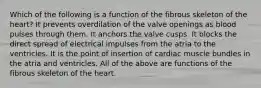 Which of the following is a function of the fibrous skeleton of the heart? It prevents overdilation of the valve openings as blood pulses through them. It anchors the valve cusps. It blocks the direct spread of electrical impulses from the atria to the ventricles. It is the point of insertion of cardiac muscle bundles in the atria and ventricles. All of the above are functions of the fibrous skeleton of the heart.