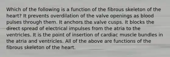 Which of the following is a function of the fibrous skeleton of the heart? It prevents overdilation of the valve openings as blood pulses through them. It anchors the valve cusps. It blocks the direct spread of electrical impulses from the atria to the ventricles. It is the point of insertion of cardiac muscle bundles in the atria and ventricles. All of the above are functions of the fibrous skeleton of the heart.