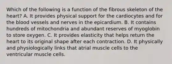 Which of the following is a function of the fibrous skeleton of <a href='https://www.questionai.com/knowledge/kya8ocqc6o-the-heart' class='anchor-knowledge'>the heart</a>? A. It provides physical support for the cardiocytes and for <a href='https://www.questionai.com/knowledge/k7oXMfj7lk-the-blood' class='anchor-knowledge'>the blood</a> vessels and nerves in the epicardium. B. It contains hundreds of mitochondria and abundant reserves of myoglobin to store oxygen. C. It provides elasticity that helps return the heart to its original shape after each contraction. D. It physically and physiologically links that atrial muscle cells to the ventricular muscle cells.