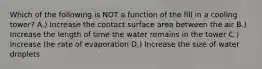 Which of the following is NOT a function of the fill in a cooling tower? A.) Increase the contact surface area between the air B.) Increase the length of time the water remains in the tower C.) Increase the rate of evaporation D.) Increase the size of water droplets