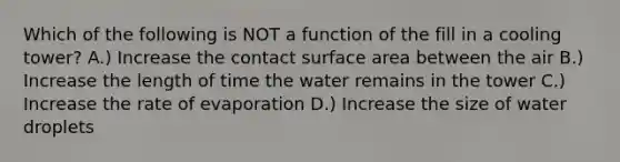 Which of the following is NOT a function of the fill in a cooling tower? A.) Increase the contact surface area between the air B.) Increase the length of time the water remains in the tower C.) Increase the rate of evaporation D.) Increase the size of water droplets