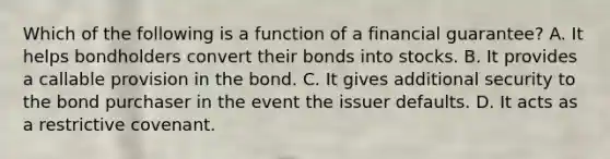 Which of the following is a function of a financial​ guarantee? A. It helps bondholders convert their bonds into stocks. B. It provides a callable provision in the bond. C. It gives additional security to the bond purchaser in the event the issuer defaults. D. It acts as a restrictive covenant.