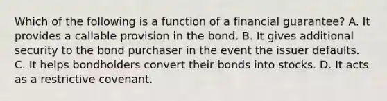 Which of the following is a function of a financial​ guarantee? A. It provides a callable provision in the bond. B. It gives additional security to the bond purchaser in the event the issuer defaults. C. It helps bondholders convert their bonds into stocks. D. It acts as a restrictive covenant.