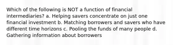 Which of the following is NOT a function of financial intermediaries? a. Helping savers concentrate on just one financial investment b. Matching borrowers and savers who have different time horizons c. Pooling the funds of many people d. Gathering information about borrowers