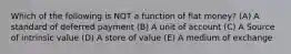 Which of the following is NOT a function of flat money? (A) A standard of deferred payment (B) A unit of account (C) A Source of intrinsic value (D) A store of value (E) A medium of exchange