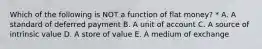 Which of the following is NOT a function of flat money? * A. A standard of deferred payment B. A unit of account C. A source of intrinsic value D. A store of value E. A medium of exchange