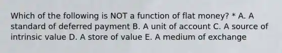 Which of the following is NOT a function of flat money? * A. A standard of deferred payment B. A unit of account C. A source of intrinsic value D. A store of value E. A medium of exchange