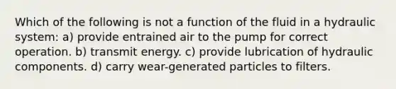 Which of the following is not a function of the fluid in a hydraulic system: a) provide entrained air to the pump for correct operation. b) transmit energy. c) provide lubrication of hydraulic components. d) carry wear-generated particles to filters.