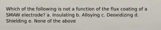 Which of the following is not a function of the flux coating of a SMAW electrode? a. Insulating b. Alloying c. Deoxidizing d. Shielding e. None of the above