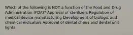 Which of the following is NOT a function of the Food and Drug Administration (FDA)? Approval of sterilizers Regulation of medical device manufacturing Development of biologic and chemical indicators Approval of dental chairs and dental unit lights