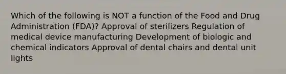 Which of the following is NOT a function of the Food and Drug Administration (FDA)? Approval of sterilizers Regulation of medical device manufacturing Development of biologic and chemical indicators Approval of dental chairs and dental unit lights