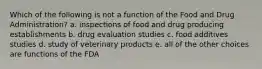 Which of the following is not a function of the Food and Drug Administration? a. inspections of food and drug producing establishments b. drug evaluation studies c. food additives studies d. study of veterinary products e. all of the other choices are functions of the FDA