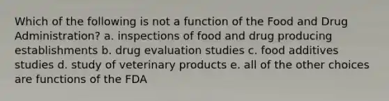 Which of the following is not a function of the Food and Drug Administration? a. inspections of food and drug producing establishments b. drug evaluation studies c. food additives studies d. study of veterinary products e. all of the other choices are functions of the FDA