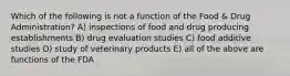 Which of the following is not a function of the Food & Drug Administration? A) inspections of food and drug producing establishments B) drug evaluation studies C) food additive studies D) study of veterinary products E) all of the above are functions of the FDA