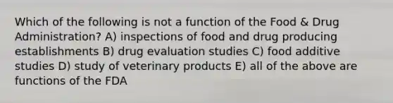 Which of the following is not a function of the Food & Drug Administration? A) inspections of food and drug producing establishments B) drug evaluation studies C) food additive studies D) study of veterinary products E) all of the above are functions of the FDA