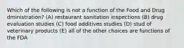 Which of the following is not a function of the Food and Drug dministration? (A) restaurant sanitation inspections (B) drug evaluation studies (C) food additives studies (D) stud of veterinary products (E) all of the other choices are functions of the FDA