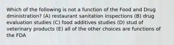 Which of the following is not a function of the Food and Drug dministration? (A) restaurant sanitation inspections (B) drug evaluation studies (C) food additives studies (D) stud of veterinary products (E) all of the other choices are functions of the FDA