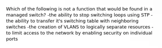 Which of the following is not a function that would be found in a managed switch? -the ability to stop switching loops using STP -the ability to transfer it's switching table with neighboring switches -the creation of VLANS to logically separate resources -to limit access to the network by enabling security on individual ports