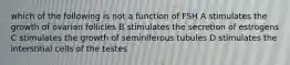 which of the following is not a function of FSH A stimulates the growth of ovarian follicles B stimulates the secretion of estrogens C stimulates the growth of seminiferous tubules D stimulates the interstitial cells of the testes