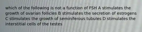 which of the following is not a function of FSH A stimulates the growth of ovarian follicles B stimulates the secretion of estrogens C stimulates the growth of seminiferous tubules D stimulates the interstitial cells of the testes