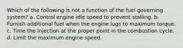 Which of the following is not a function of the fuel governing system? a. Control engine idle speed to prevent stalling. b. Furnish additional fuel when the engine lugs to maximum torque. c. Time the injection at the proper point in the combustion cycle. d. Limit the maximum engine speed.