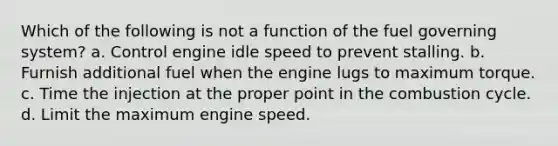 Which of the following is not a function of the fuel governing system? a. Control engine idle speed to prevent stalling. b. Furnish additional fuel when the engine lugs to maximum torque. c. Time the injection at the proper point in the combustion cycle. d. Limit the maximum engine speed.