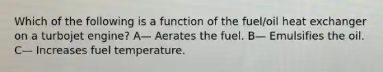 Which of the following is a function of the fuel/oil heat exchanger on a turbojet engine? A— Aerates the fuel. B— Emulsifies the oil. C— Increases fuel temperature.