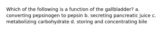 Which of the following is a function of the gallbladder? a. converting pepsinogen to pepsin b. secreting pancreatic juice c. metabolizing carbohydrate d. storing and concentrating bile