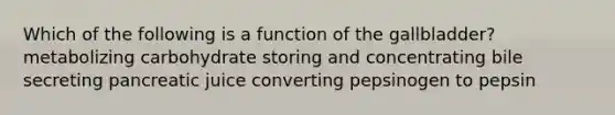 Which of the following is a function of the gallbladder? metabolizing carbohydrate storing and concentrating bile secreting pancreatic juice converting pepsinogen to pepsin