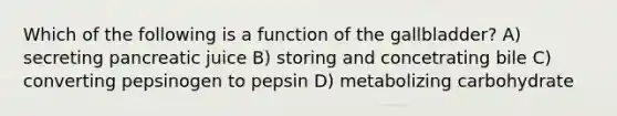 Which of the following is a function of the gallbladder? A) secreting pancreatic juice B) storing and concetrating bile C) converting pepsinogen to pepsin D) metabolizing carbohydrate