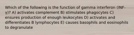 Which of the following is the function of gamma interferon (INF-γ)? A) activates complement B) stimulates phagocytes C) ensures production of enough leukocytes D) activates and differentiates B lymphocytes E) causes basophils and eosinophils to degranulate