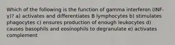 Which of the following is the function of gamma interferon (INF-γ)? a) activates and differentiates B lymphocytes b) stimulates phagocytes c) ensures production of enough leukocytes d) causes basophils and eosinophils to degranulate e) activates complement