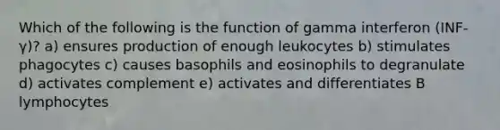 Which of the following is the function of gamma interferon (INF-γ)? a) ensures production of enough leukocytes b) stimulates phagocytes c) causes basophils and eosinophils to degranulate d) activates complement e) activates and differentiates B lymphocytes