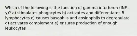 Which of the following is the function of gamma interferon (INF-γ)? a) stimulates phagocytes b) activates and differentiates B lymphocytes c) causes basophils and eosinophils to degranulate d) activates complement e) ensures production of enough leukocytes