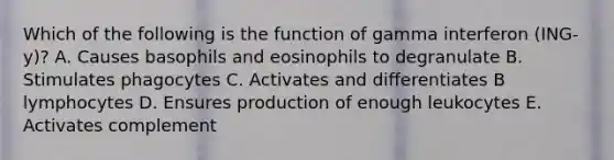 Which of the following is the function of gamma interferon (ING-y)? A. Causes basophils and eosinophils to degranulate B. Stimulates phagocytes C. Activates and differentiates B lymphocytes D. Ensures production of enough leukocytes E. Activates complement