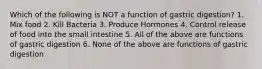 Which of the following is NOT a function of gastric digestion? 1. Mix food 2. Kill Bacteria 3. Produce Hormones 4. Control release of food into the small intestine 5. All of the above are functions of gastric digestion 6. None of the above are functions of gastric digestion