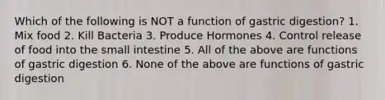 Which of the following is NOT a function of gastric digestion? 1. Mix food 2. Kill Bacteria 3. Produce Hormones 4. Control release of food into the small intestine 5. All of the above are functions of gastric digestion 6. None of the above are functions of gastric digestion