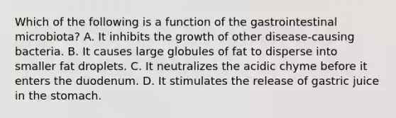 Which of the following is a function of the gastrointestinal microbiota? A. It inhibits the growth of other disease-causing bacteria. B. It causes large globules of fat to disperse into smaller fat droplets. C. It neutralizes the acidic chyme before it enters the duodenum. D. It stimulates the release of gastric juice in the stomach.