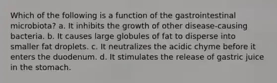 Which of the following is a function of the gastrointestinal microbiota? a. It inhibits the growth of other disease-causing bacteria. b. It causes large globules of fat to disperse into smaller fat droplets. c. It neutralizes the acidic chyme before it enters the duodenum. d. It stimulates the release of gastric juice in the stomach.