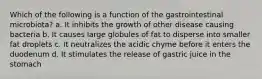 Which of the following is a function of the gastrointestinal microbiota? a. It inhibits the growth of other disease causing bacteria b. It causes large globules of fat to disperse into smaller fat droplets c. It neutralizes the acidic chyme before it enters the duodenum d. It stimulates the release of gastric juice in the stomach