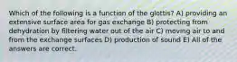 Which of the following is a function of the glottis? A) providing an extensive surface area for gas exchange B) protecting from dehydration by filtering water out of the air C) moving air to and from the exchange surfaces D) production of sound E) All of the answers are correct.