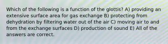 Which of the following is a function of the glottis? A) providing an extensive surface area for gas exchange B) protecting from dehydration by filtering water out of the air C) moving air to and from the exchange surfaces D) production of sound E) All of the answers are correct.