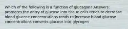 Which of the following is a function of glucagon? Answers: promotes the entry of glucose into tissue cells tends to decrease blood glucose concentrations tends to increase blood glucose concentrations converts glucose into glycogen