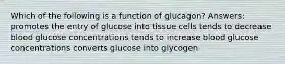 Which of the following is a function of glucagon? Answers: promotes the entry of glucose into tissue cells tends to decrease blood glucose concentrations tends to increase blood glucose concentrations converts glucose into glycogen