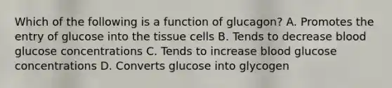 Which of the following is a function of glucagon? A. Promotes the entry of glucose into the tissue cells B. Tends to decrease blood glucose concentrations C. Tends to increase blood glucose concentrations D. Converts glucose into glycogen