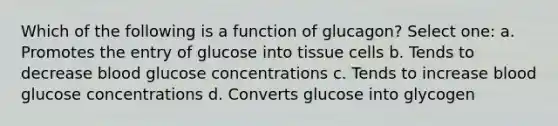 Which of the following is a function of glucagon? Select one: a. Promotes the entry of glucose into tissue cells b. Tends to decrease blood glucose concentrations c. Tends to increase blood glucose concentrations d. Converts glucose into glycogen