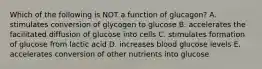 Which of the following is NOT a function of glucagon? A. stimulates conversion of glycogen to glucose B. accelerates the facilitated diffusion of glucose into cells C. stimulates formation of glucose from lactic acid D. increases blood glucose levels E. accelerates conversion of other nutrients into glucose