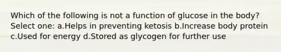 Which of the following is not a function of glucose in the body? Select one: a.Helps in preventing ketosis b.Increase body protein c.Used for energy d.Stored as glycogen for further use